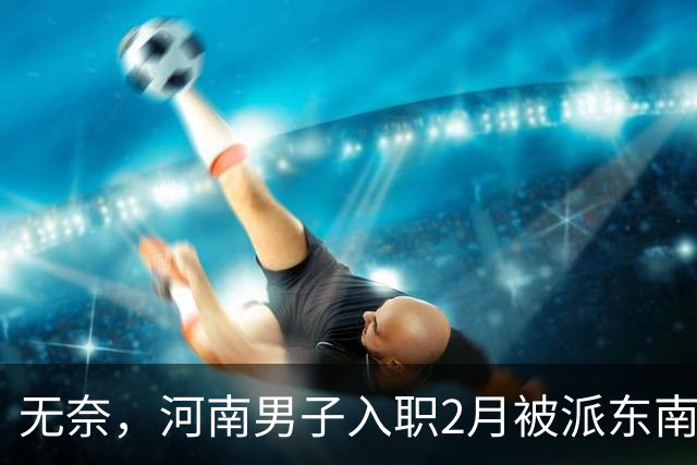 无奈，河南男子入职2月被派东南亚，1万人没劝住，落地3天大变样