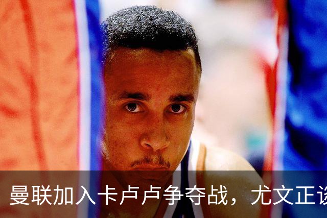 曼联加入卡卢卢争夺战，尤文正谈续约