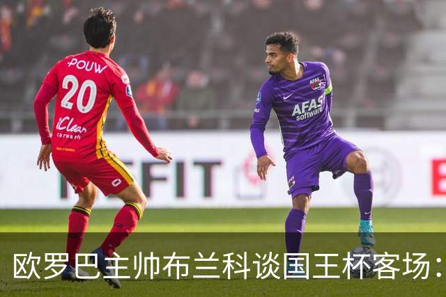 欧罗巴主帅布兰科谈国王杯客场：行程奔波备战仓促，进攻两将缺阵