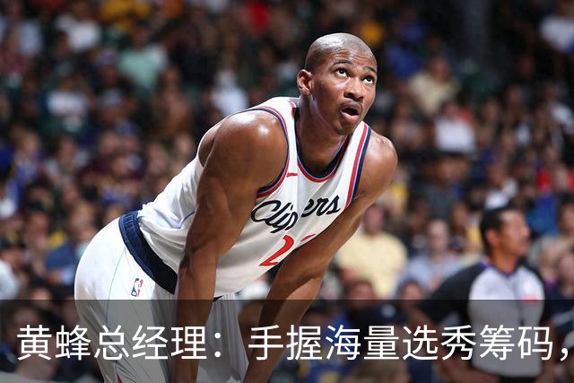 黄蜂总经理：手握海量选秀筹码，随时准备出手交易