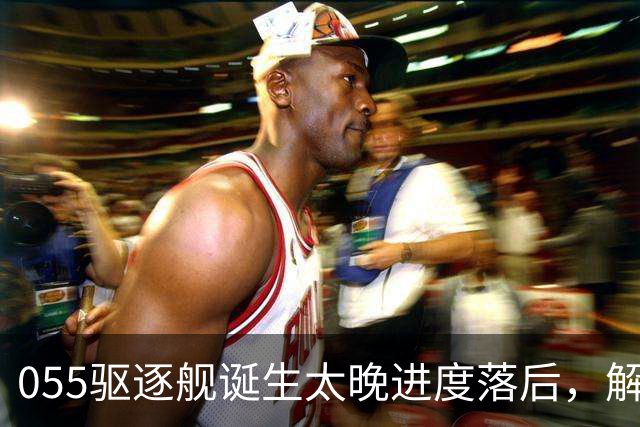 055驱逐舰诞生太晚进度落后，解放军权衡利弊，选择大建052D过渡