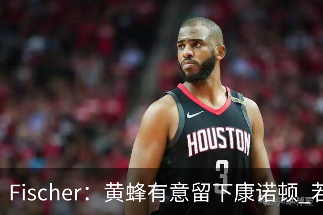 Fischer：黄蜂有意留下康诺顿 若他留队萨隆的处境则岌岌可危